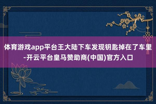 体育游戏app平台王大陆下车发现钥匙掉在了车里-开云平台皇马赞助商(中国)官方入口