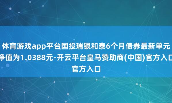 体育游戏app平台国投瑞银和泰6个月债券最新单元净值为1.0388元-开云平台皇马赞助商(中国)官方入口