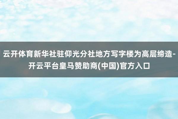 云开体育新华社驻仰光分社地方写字楼为高层缔造-开云平台皇马赞助商(中国)官方入口