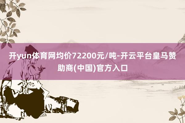 开yun体育网均价72200元/吨-开云平台皇马赞助商(中国)官方入口