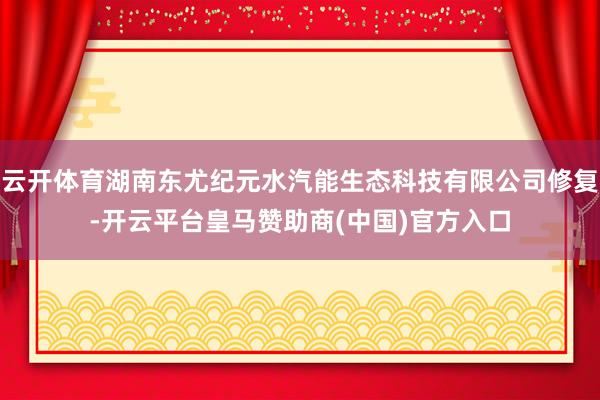 云开体育湖南东尤纪元水汽能生态科技有限公司修复-开云平台皇马赞助商(中国)官方入口
