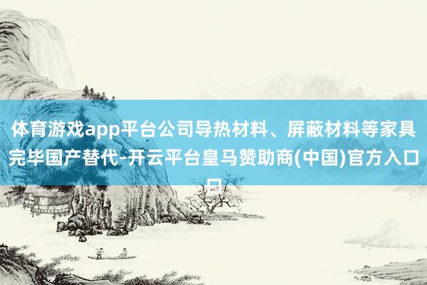 体育游戏app平台公司导热材料、屏蔽材料等家具完毕国产替代-开云平台皇马赞助商(中国)官方入口