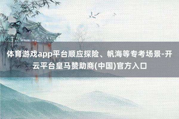 体育游戏app平台顺应探险、帆海等专考场景-开云平台皇马赞助商(中国)官方入口
