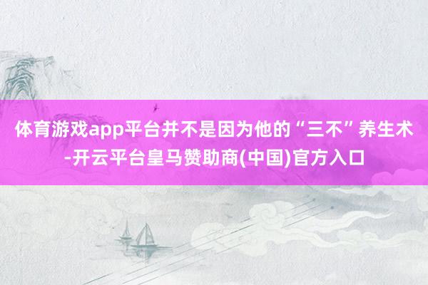 体育游戏app平台并不是因为他的“三不”养生术-开云平台皇马赞助商(中国)官方入口
