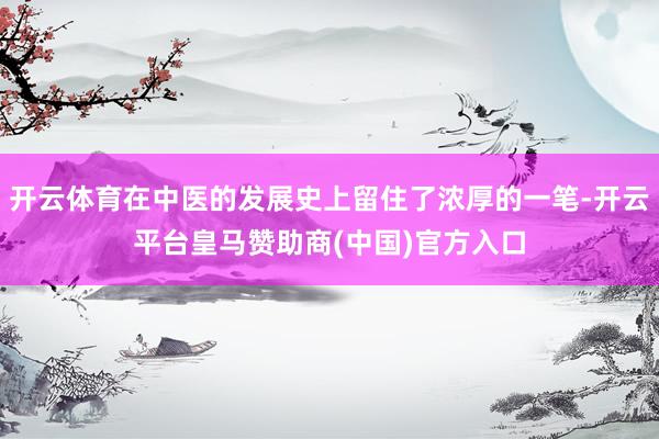 开云体育在中医的发展史上留住了浓厚的一笔-开云平台皇马赞助商(中国)官方入口