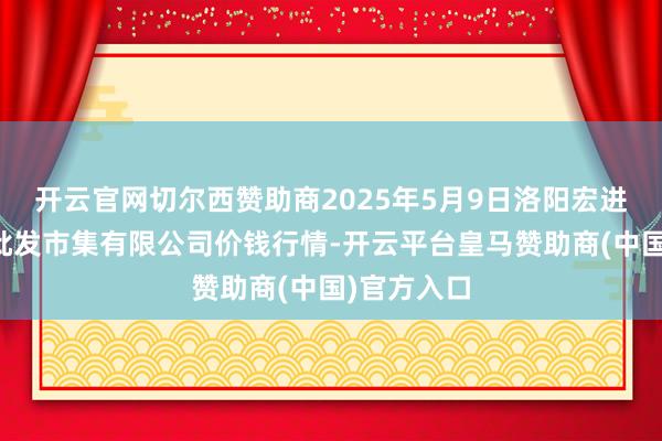 开云官网切尔西赞助商2025年5月9日洛阳宏进农副居品批发市集有限公司价钱行情-开云平台皇马赞助商(中国)官方入口