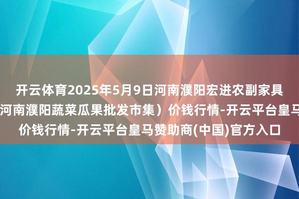 开云体育2025年5月9日河南濮阳宏进农副家具批发市集有限公司(原河南濮阳蔬菜瓜果批发市集)价钱行情-开云平台皇马赞助商(中国)官方入口