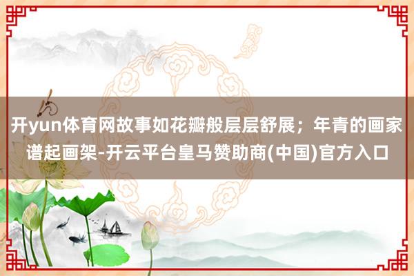 开yun体育网故事如花瓣般层层舒展；年青的画家谱起画架-开云平台皇马赞助商(中国)官方入口