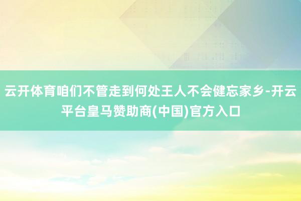 云开体育咱们不管走到何处王人不会健忘家乡-开云平台皇马赞助商(中国)官方入口