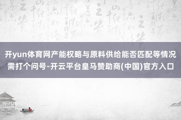 开yun体育网产能权略与原料供给能否匹配等情况需打个问号-开云平台皇马赞助商(中国)官方入口