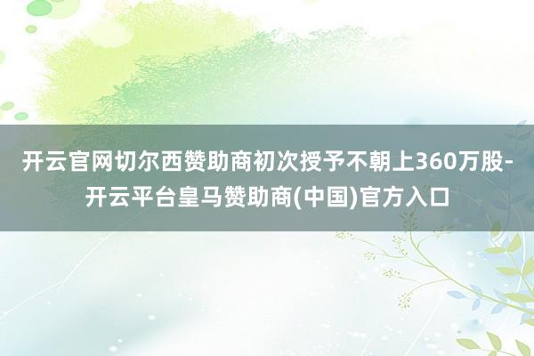 开云官网切尔西赞助商初次授予不朝上360万股-开云平台皇马赞助商(中国)官方入口