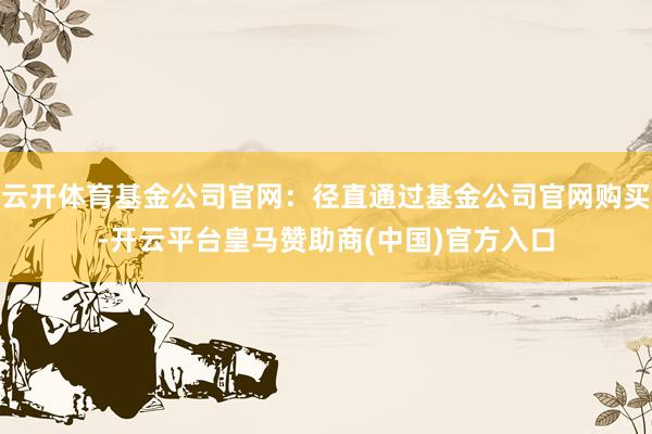 云开体育基金公司官网：径直通过基金公司官网购买-开云平台皇马赞助商(中国)官方入口