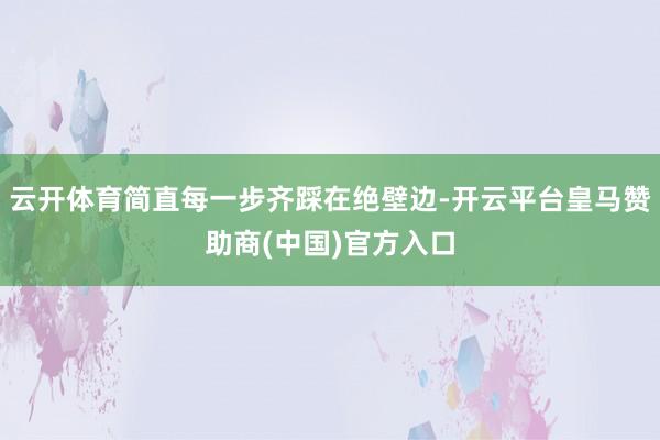 云开体育简直每一步齐踩在绝壁边-开云平台皇马赞助商(中国)官方入口