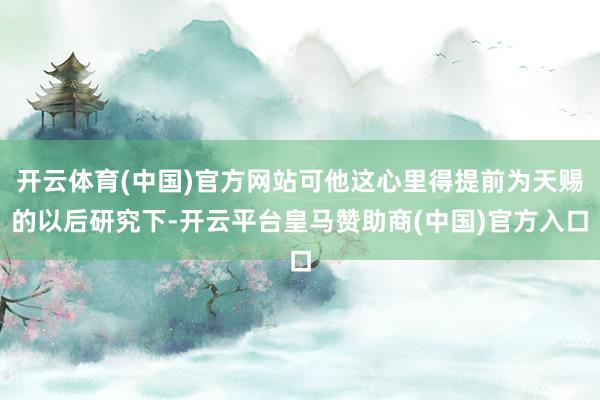 开云体育(中国)官方网站可他这心里得提前为天赐的以后研究下-开云平台皇马赞助商(中国)官方入口