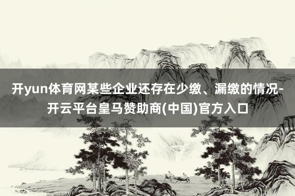 开yun体育网某些企业还存在少缴、漏缴的情况-开云平台皇马赞助商(中国)官方入口