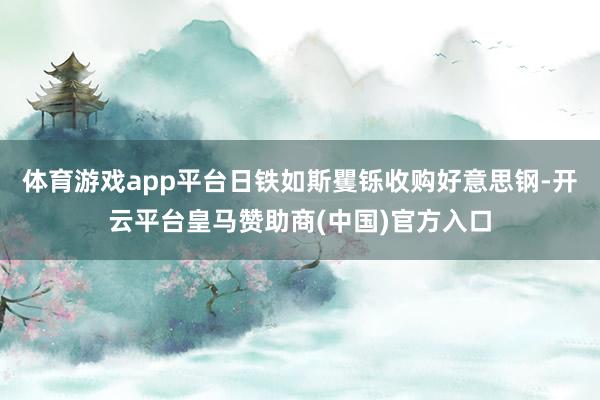 体育游戏app平台日铁如斯矍铄收购好意思钢-开云平台皇马赞助商(中国)官方入口
