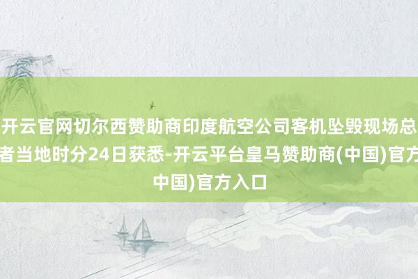 开云官网切尔西赞助商印度航空公司客机坠毁现场总台记者当地时分24日获悉-开云平台皇马赞助商(中国)官方入口