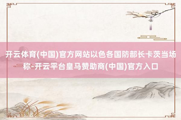 开云体育(中国)官方网站以色各国防部长卡茨当场称-开云平台皇马赞助商(中国)官方入口