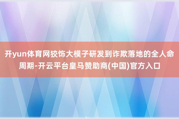 开yun体育网狡饰大模子研发到诈欺落地的全人命周期-开云平台皇马赞助商(中国)官方入口