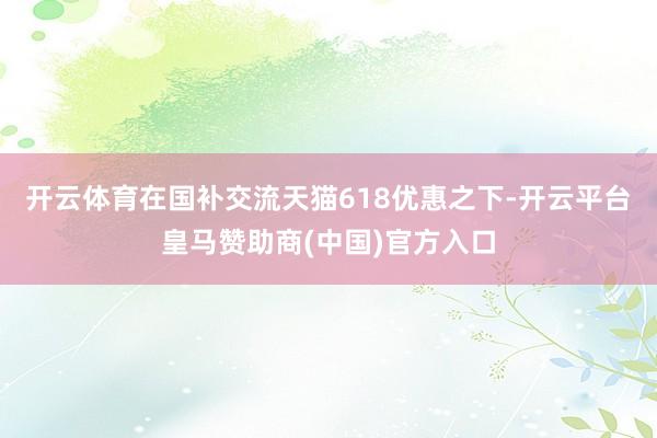 开云体育在国补交流天猫618优惠之下-开云平台皇马赞助商(中国)官方入口