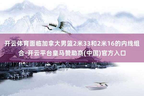 开云体育面临加拿大男篮2米33和2米16的内线组合-开云平台皇马赞助商(中国)官方入口