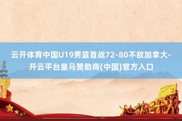 云开体育中国U19男篮首战72-80不敌加拿大-开云平台皇马赞助商(中国)官方入口