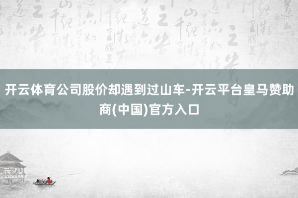 开云体育公司股价却遇到过山车-开云平台皇马赞助商(中国)官方入口