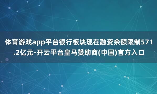 体育游戏app平台银行板块现在融资余额限制571.2亿元-开云平台皇马赞助商(中国)官方入口