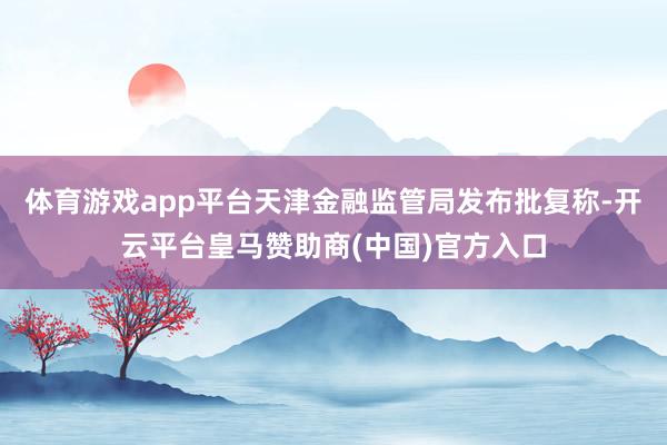 体育游戏app平台天津金融监管局发布批复称-开云平台皇马赞助商(中国)官方入口