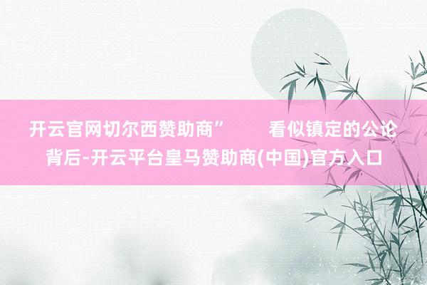 开云官网切尔西赞助商”        看似镇定的公论背后-开云平台皇马赞助商(中国)官方入口